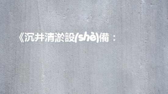 《沉井清淤設(shè)備：解鎖城市底下的秘密！》